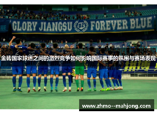 金砖国家球迷之间的激烈竞争如何影响国际赛事的氛围与赛场表现 金砖国家球迷之间的激烈竞争如何影响国际赛事的氛围与赛场表现
