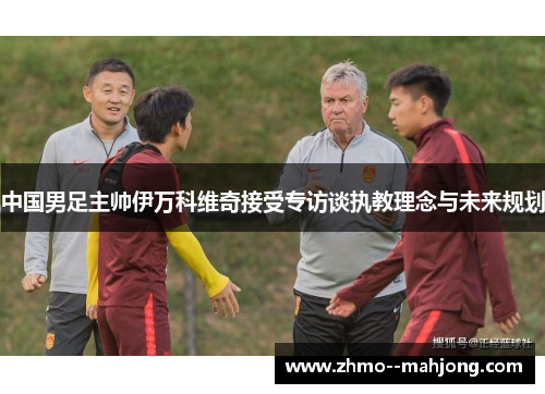 中国男足主帅伊万科维奇接受专访谈执教理念与未来规划