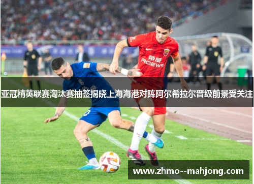 亚冠精英联赛淘汰赛抽签揭晓上海海港对阵阿尔希拉尔晋级前景受关注