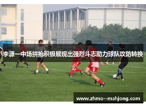 李源一中场拼抢积极展现出强烈斗志助力球队攻防转换 李源一中场拼抢积极展现出强烈斗志助力球队攻防转换
