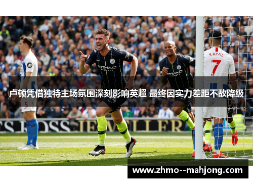 卢顿凭借独特主场氛围深刻影响英超 最终因实力差距不敌降级