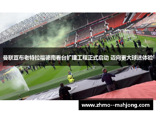 曼联宣布老特拉福德南看台扩建工程正式启动 迈向更大球迷体验 曼联宣布老特拉福德南看台扩建工程正式启动 迈向更大球迷体验