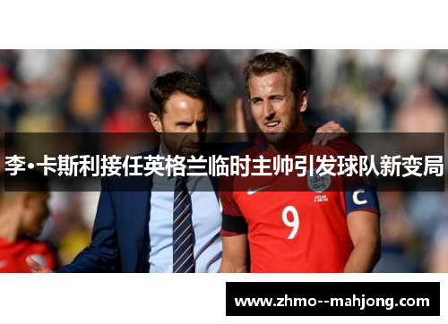 李·卡斯利接任英格兰临时主帅引发球队新变局